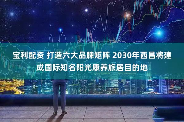 宝利配资 打造六大品牌矩阵 2030年西昌将建成国际知名阳光康养旅居目的地