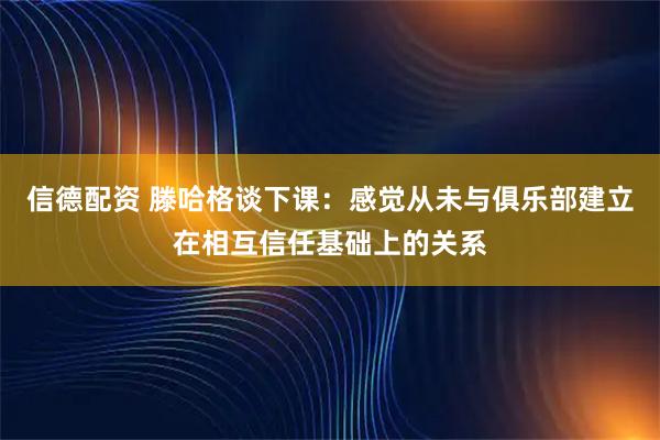 信德配资 滕哈格谈下课：感觉从未与俱乐部建立在相互信任基础上的关系
