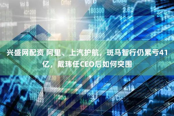 兴盛网配资 阿里、上汽护航，斑马智行仍累亏41亿，戴玮任CEO后如何突围
