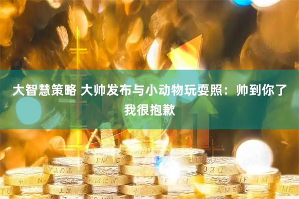 大智慧策略 大帅发布与小动物玩耍照：帅到你了我很抱歉