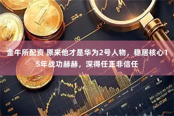 金牛所配资 原来他才是华为2号人物，稳居核心15年战功赫赫，深得任正非信任