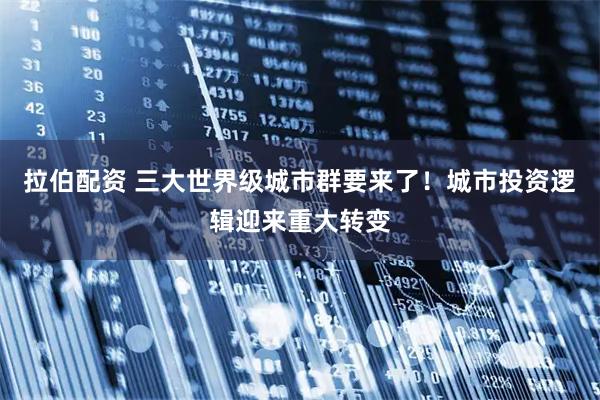 拉伯配资 三大世界级城市群要来了！城市投资逻辑迎来重大转变