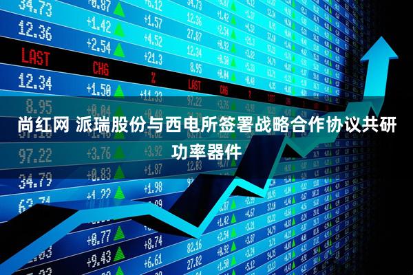 尚红网 派瑞股份与西电所签署战略合作协议共研功率器件