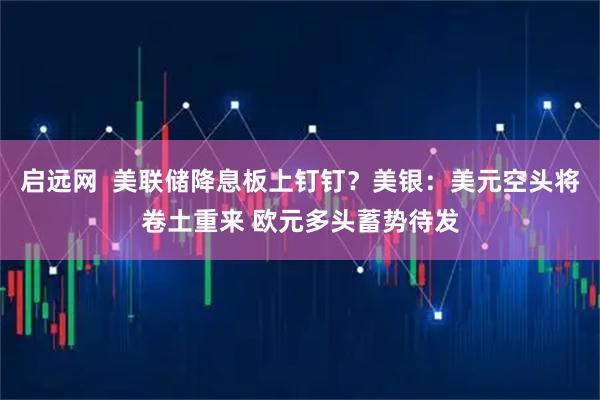 启远网  美联储降息板上钉钉？美银：美元空头将卷土重来 欧元多头蓄势待发