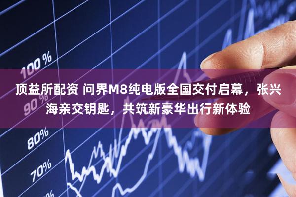 顶益所配资 问界M8纯电版全国交付启幕，张兴海亲交钥匙，共筑新豪华出行新体验