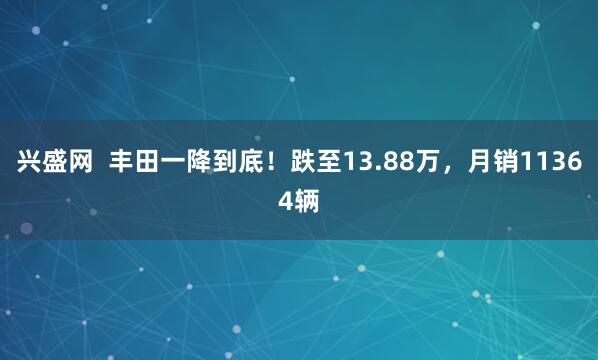 兴盛网  丰田一降到底！跌至13.88万，月销11364辆