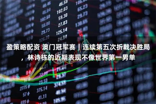 盈策略配资 澳门冠军赛｜连续第五次折戟决胜局，林诗栋的近期表现不像世界第一男单
