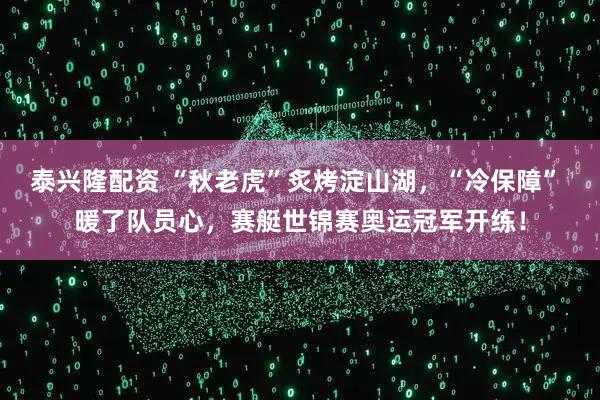 泰兴隆配资 “秋老虎”炙烤淀山湖，“冷保障” 暖了队员心，赛艇世锦赛奥运冠军开练！