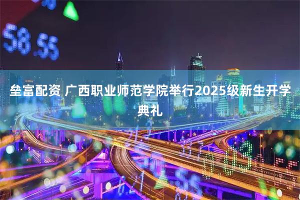 垒富配资 广西职业师范学院举行2025级新生开学典礼