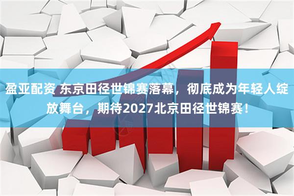 盈亚配资 东京田径世锦赛落幕，彻底成为年轻人绽放舞台，期待2027北京田径世锦赛！