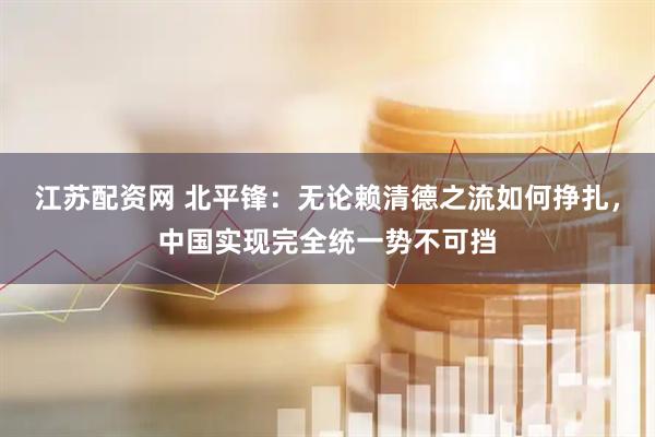 江苏配资网 北平锋：无论赖清德之流如何挣扎，中国实现完全统一势不可挡