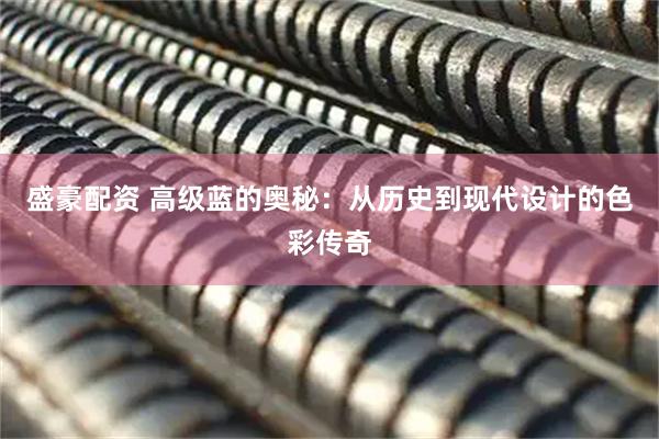 盛豪配资 高级蓝的奥秘：从历史到现代设计的色彩传奇