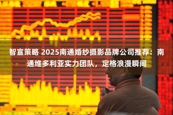 智宣策略 2025南通婚纱摄影品牌公司推荐：南通维多利亚实力团队，定格浪漫瞬间