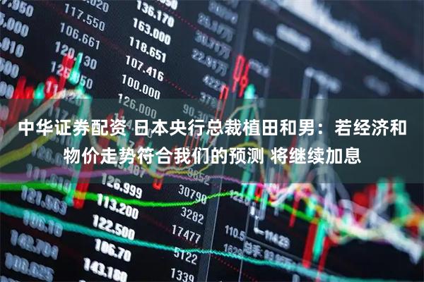 中华证券配资 日本央行总裁植田和男：若经济和物价走势符合我们的预测 将继续加息