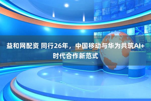 益和网配资 同行26年，中国移动与华为共筑AI+时代合作新范式