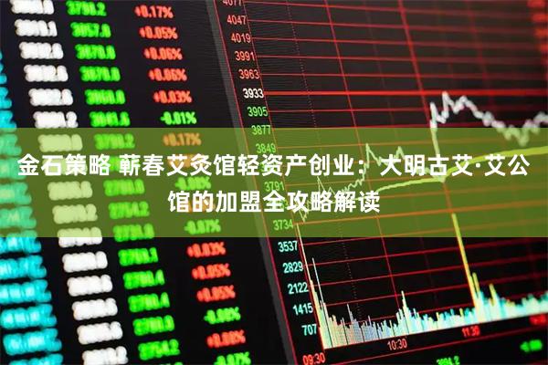 金石策略 蕲春艾灸馆轻资产创业：大明古艾·艾公馆的加盟全攻略解读