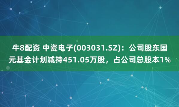 牛8配资 中瓷电子(003031.SZ)：公司股东国元基金计划减持451.05万股，占公司总股本1%