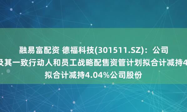 融易富配资 德福科技(301511.SZ)：公司股东拓阵基金及其一致行动人和员工战略配售资管计划拟合计减持4.04%公司股份