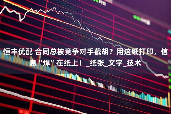 恒丰优配 合同总被竞争对手截胡?用这纸打印,信息“焊”在纸上!_纸张_文字_技术
