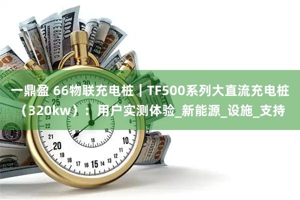 一鼎盈 66物联充电桩｜TF500系列大直流充电桩（320kw）：用户实测体验_新能源_设施_支持