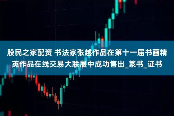 股民之家配资 书法家张越作品在第十一届书画精英作品在线交易大联展中成功售出_篆书_证书