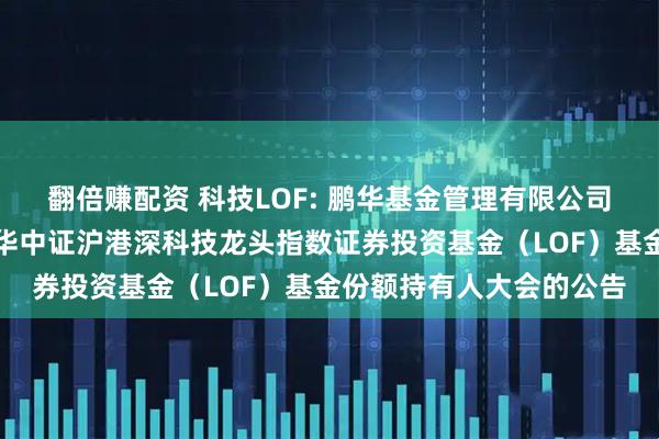 翻倍赚配资 科技LOF: 鹏华基金管理有限公司关于以通讯方式召开鹏华中证沪港深科技龙头指数证券投资基金（LOF）基金份额持有人大会的公告