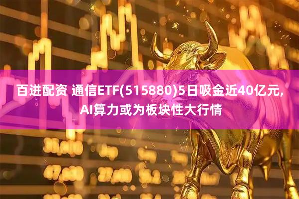 百进配资 通信ETF(515880)5日吸金近40亿元, AI算力或为板块性大行情