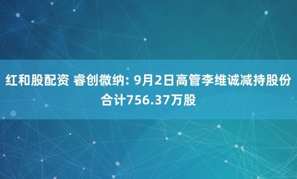 红和股配资 睿创微纳: 9月2日高管李维诚减持股份合计756.37万股