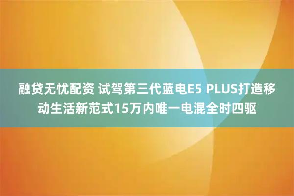 融贷无忧配资 试驾第三代蓝电E5 PLUS打造移动生活新范式15万内唯一电混全时四驱