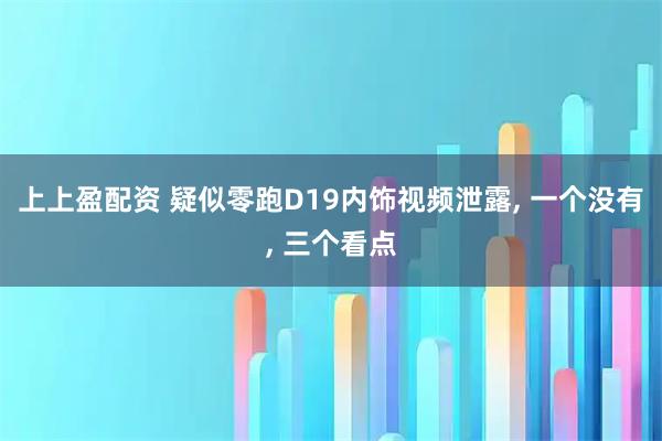 上上盈配资 疑似零跑D19内饰视频泄露, 一个没有, 三个看点