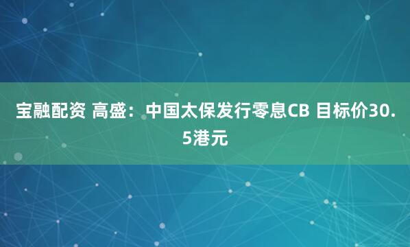 宝融配资 高盛：中国太保发行零息CB 目标价30.5港元