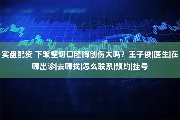 实盘配资 下皱壁切口隆胸创伤大吗?王子俊|医生|在哪出诊|去哪找|怎么联系|预约|挂号