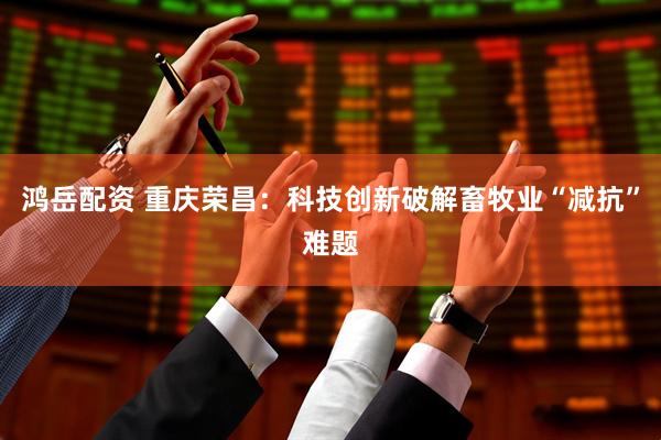 鸿岳配资 重庆荣昌：科技创新破解畜牧业“减抗”难题
