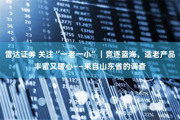 雷达证券 关注“一老一小”｜竞逐蓝海，适老产品丰富又暖心——来自山东省的调查