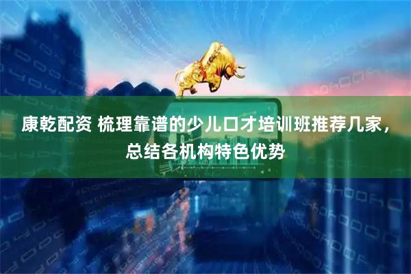 康乾配资 梳理靠谱的少儿口才培训班推荐几家，总结各机构特色优势