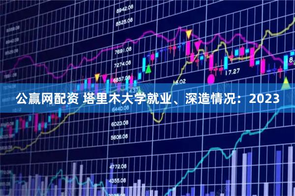 公赢网配资 塔里木大学就业、深造情况：2023